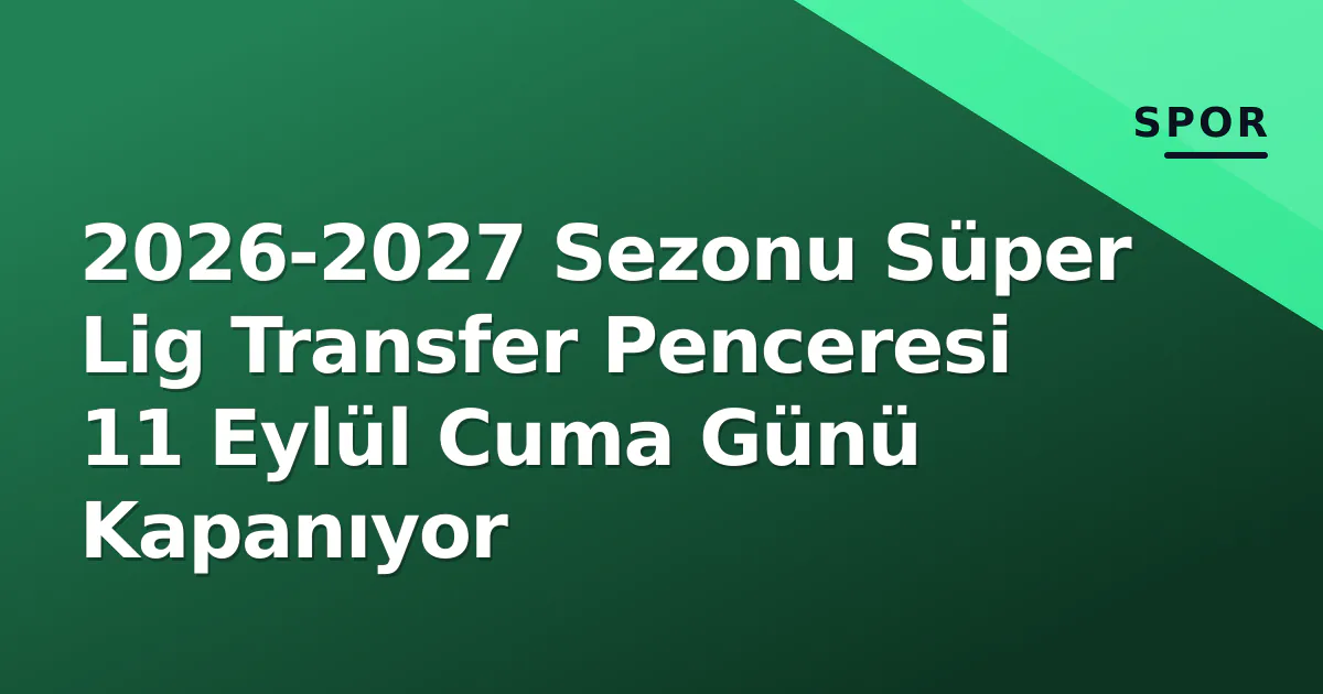 2026-2027 Sezonu Süper Lig Transfer Penceresi 11 Eylül Cuma Günü Kapanıyor