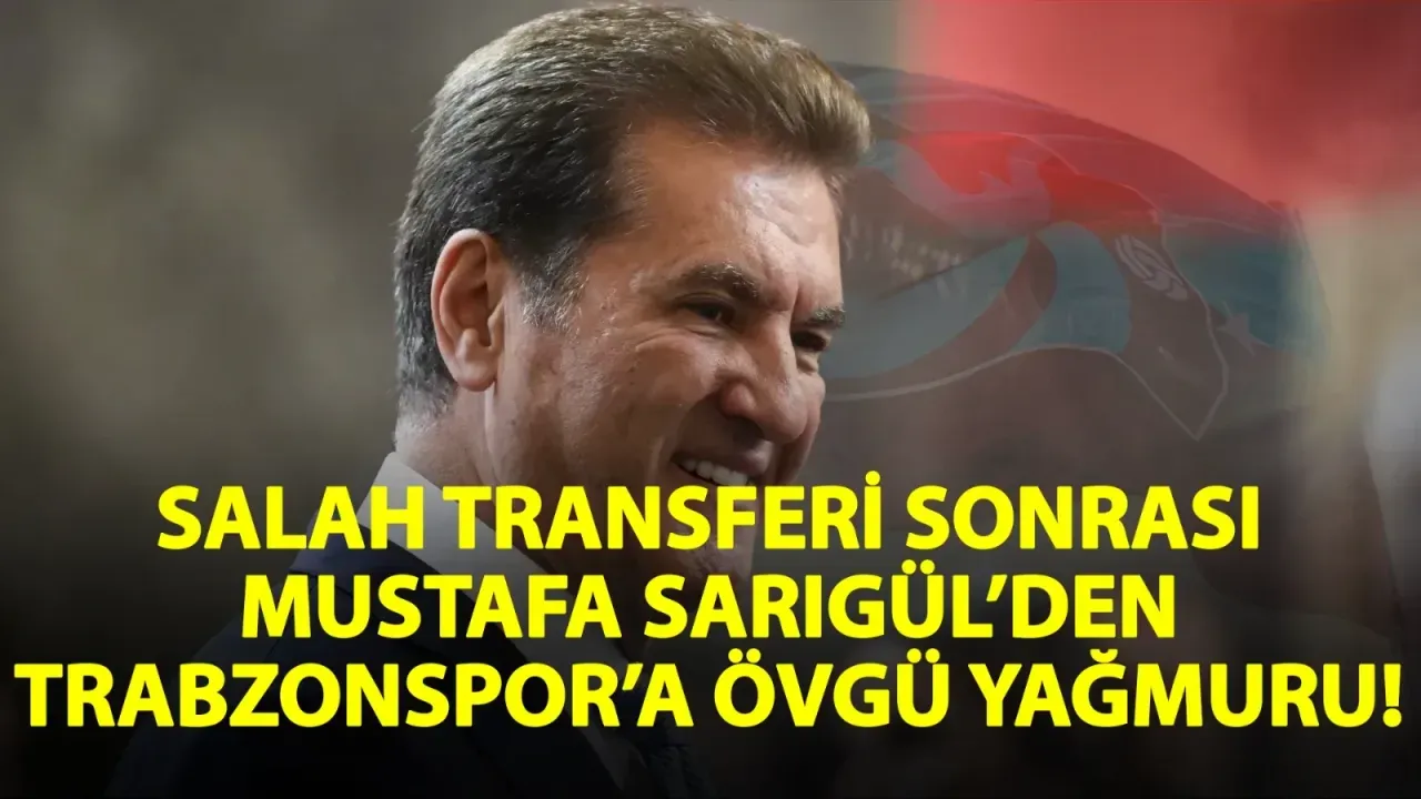 Salah transferi sonrası Mustafa Sarıgül’den Trabzonspor’a övgü yağmuru!